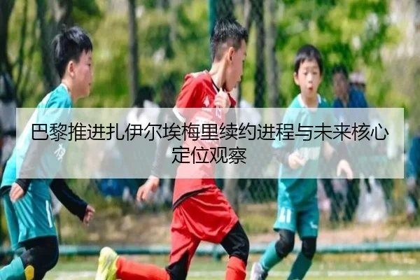 巴黎推进扎伊尔埃梅里续约进程与未来核心定位观察