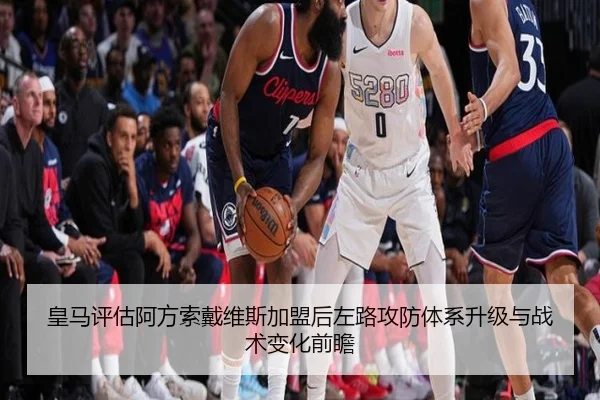 皇马评估阿方索戴维斯加盟后左路攻防体系升级与战术变化前瞻