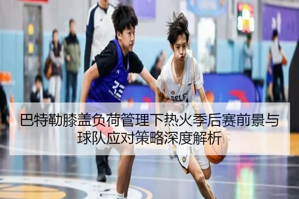 巴特勒膝盖负荷管理下热火季后赛前景与球队应对策略深度解析