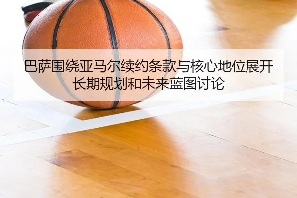 巴萨围绕亚马尔续约条款与核心地位展开长期规划和未来蓝图讨论