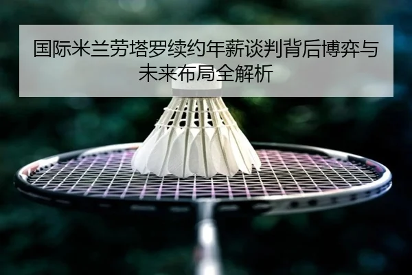 国际米兰劳塔罗续约年薪谈判背后博弈与未来布局全解析